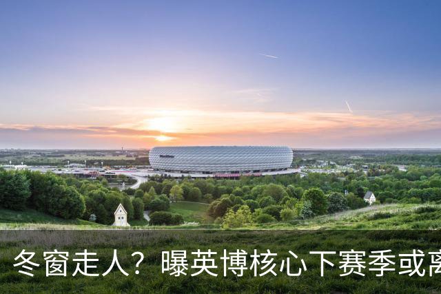 冬窗走人？曝英博核心下赛季或离队，合同仅剩半年，离队原因曝光