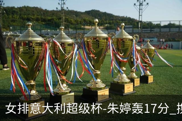 女排意大利超级杯-朱婷轰17分 携姚迪助科内夺队史第9冠