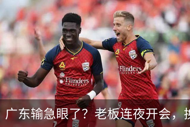 广东输急眼了？老板连夜开会，换帅恐被提上日程，杜峰或将回归！
