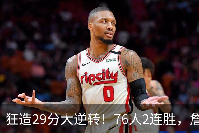 狂造29分大逆转！76人2连胜，詹姆斯创第一神迹，哈登马克西冲突