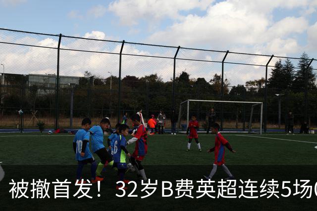 被撤首发！32岁B费英超连续5场0球0助，身价3500万欧合同明夏到期