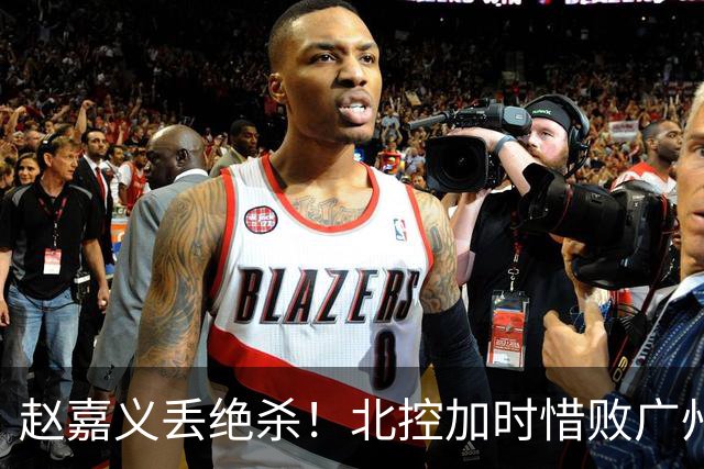 赵嘉义丢绝杀！北控加时惜败广州 麦考尔25+7陈国豪14+7