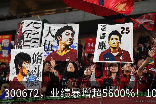 300672，业绩暴增超5600%！10股业绩大增（附股）
